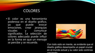 COLORES
• El color es una herramienta
poderosa en el diseño gráfico,
ya que puede evocar
emociones, crear jerarquías
visuales y comunicar
significados. La selección de
colores adecuada puede influir
en la forma en que un mensaje
se percibe y se recuerda.
Con todo esto en mente, es evidente que el
diseño gráfico desempeña un papel crucial
en el mundo actual y su valor solo continúa
 