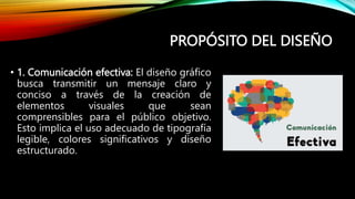 PROPÓSITO DEL DISEÑO
• 1. Comunicación efectiva: El diseño gráfico
busca transmitir un mensaje claro y
conciso a través de la creación de
elementos visuales que sean
comprensibles para el público objetivo.
Esto implica el uso adecuado de tipografía
legible, colores significativos y diseño
estructurado.
 