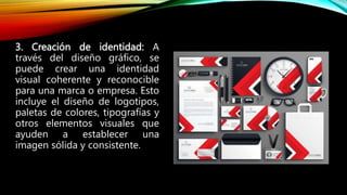 3. Creación de identidad: A
través del diseño gráfico, se
puede crear una identidad
visual coherente y reconocible
para una marca o empresa. Esto
incluye el diseño de logotipos,
paletas de colores, tipografías y
otros elementos visuales que
ayuden a establecer una
imagen sólida y consistente.
 