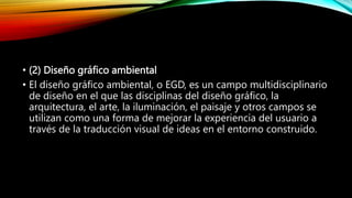 • (2) Diseño gráfico ambiental
• El diseño gráfico ambiental, o EGD, es un campo multidisciplinario
de diseño en el que las disciplinas del diseño gráfico, la
arquitectura, el arte, la iluminación, el paisaje y otros campos se
utilizan como una forma de mejorar la experiencia del usuario a
través de la traducción visual de ideas en el entorno construido.
 
