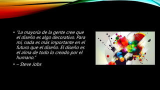 • “La mayoría de la gente cree que
el diseño es algo decorativo. Para
mí, nada es más importante en el
futuro que el diseño. El diseño es
el alma de todo lo creado por el
humano.”
• – Steve Jobs
 