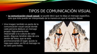 TIPOS DE COMUNICACIÓN VISUAL
• La comunicación visual casual, se puede decir que no deja un mensaje específico,
sino que éste puede ser interpretado de la manera en que el receptor desee.
• Una imagen también es parte de la
comunicación visual casual donde
cada persona deduce un mensaje
propio, lógicamente éste
relacionado a la cultura de cada
quién. Algunas tendrán idea de una
sesión de fotos, que se esta
promocionando el lugar, quizás la
ropa que visten, en fin el mensaje no
es claro para todos.
 