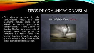 TIPOS DE COMUNICACIÓN VISUAL
• Otro ejemplo de este tipo de
comunicación visual, está este
fenómeno natural como es el
tornado, en muchos lugares están
acostumbrados a verlos, como en
Estados Unidos, pero cuál sería el
mensaje exacto que posee, se
considera que todos tienen una
opinión diferente sobre él, y es claro
que el tornado no tiene intención de
avisar acerca de una destrucción.
 