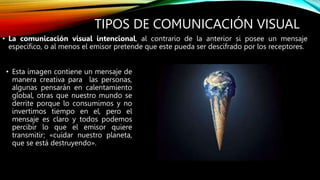 TIPOS DE COMUNICACIÓN VISUAL
• Esta imagen contiene un mensaje de
manera creativa para las personas,
algunas pensarán en calentamiento
global, otras que nuestro mundo se
derrite porque lo consumimos y no
invertimos tiempo en el, pero el
mensaje es claro y todos podemos
percibir lo que el emisor quiere
transmitir; «cuidar nuestro planeta,
que se está destruyendo».
• La comunicación visual intencional, al contrario de la anterior si posee un mensaje
específico, o al menos el emisor pretende que este pueda ser descifrado por los receptores.
 