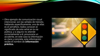 • Otro ejemplo de comunicación visual
intencional, son las señales de tránsito,
hablando específicamente, una de ellas
es el semáforo, todos conocen el
significado de esta señal en la vía
publica, y si alguno no atiende
correctamente a él, provocaría un
accidente, en este caso la información
es clara y concreta, esta información
recibe el nombre de información
práctica.
 