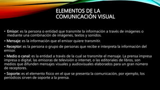 • Emisor: es la persona o entidad que transmite la información a través de imágenes o
mediante una combinación de imágenes, textos y sonidos.
• Mensaje: es la información que el emisor quiere transmitir.
• Receptor: es la persona o grupo de personas que recibe e interpreta la información del
emisor.
• Medio o canal: es la entidad a través de la cual se transmite el mensaje. La prensa impresa
impresa o digital, las emisoras de televisión o internet, o las editoriales de libros, son
medios que difunden mensajes visuales y audiovisuales elaborados para un gran número
de receptores.
• Soporte: es el elemento físico en el que se presenta la comunicación, por ejemplo, los
periódicos sirven de soporte a la prensa.
ELEMENTOS DE LA
COMUNICACIÓN VISUAL
 