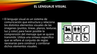 • El lenguaje visual es un sistema de
comunicación que estructura y relaciona
los distintos elementos visuales de las
imágenes (puntos, líneas, planos, texturas,
luz y color) para hacer posible la
comprensión del mensaje que se quiere
transmitir. Utiliza una sintaxis específica
que se refiere al conjunto de reglas
necesarias para construir y combinar
dichos elementos visuales.
EL LENGUAJE VISUAL
 