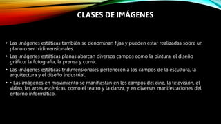 • Las imágenes estáticas también se denominan fijas y pueden estar realizadas sobre un
plano o ser tridimensionales.
• Las imágenes estáticas planas abarcan diversos campos como la pintura, el diseño
gráfico, la fotografía, la prensa y comic.
• Las imágenes estáticas tridimensionales pertenecen a los campos de la escultura, la
arquitectura y el diseño industrial.
• • Las imágenes en movimiento se manifiestan en los campos del cine, la televisión, el
video, las artes escénicas, como el teatro y la danza, y en diversas manifestaciones del
entorno informático.
CLASES DE IMÁGENES
 