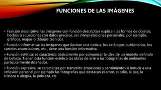 • Función descriptiva: las imágenes con función descriptiva explican las formas de objetos,
hechos o situaciones con datos precisos, sin interpretaciones personales, por ejemplo,
gráficos, mapas o dibujos técnicos.
• Función informativa: las imágenes que ilustran una noticia, los catálogos publicitarios, los
carteles anunciadores, etc., tiene una función informativa.
• Función estética: se caracteriza básicamente por comunicar la idea de un modelo definido
de belleza. Tienen esta función estética las obras de arte o las fotografías de ambientes
particularmente diseñados.
• Función expresiva: se caracteriza por transmitir emociones y sentimientos o inducir a una
reflexión personal por ejemplo las fotografías que destacan el amor, el odio, la paz, la
tristeza o alegría, la pobreza, etc
FUNCIONES DE LAS IMÁGENES
 