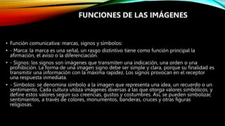 • Función comunicativa: marcas, signos y símbolos:
• - Marca: la marca es una señal, un rasgo distintivo tiene como función principal la
afirmación, el aviso o la diferenciación.
• - Signos: los signos son imágenes que transmiten una indicación, una orden o una
prohibición. La forma de una imagen signo debe ser simple y clara, porque su finalidad es
transmitir una información con la máxima rapidez. Los signos provocan en el receptor
una respuesta inmediata.
• - Símbolos: se denomina símbolo a la imagen que representa una idea, un recuerdo o un
sentimiento. Cada cultura utiliza imágenes diversas a las que otorga valores simbólicos, y
define estos valores según sus creencias, gustos y costumbres. Así, se pueden simbolizar,
sentimientos, a través de colores, monumentos, banderas, cruces y otras figuras
religiosas.
FUNCIONES DE LAS IMÁGENES
 