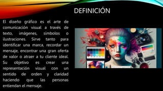 DEFINICIÓN
El diseño gráfico es el arte de
comunicación visual a través de
texto, imágenes, símbolos o
ilustraciones. Sirve tanto para
identificar una marca, recordar un
mensaje, encontrar una gran oferta
de valor o atraer a tu cliente ideal.
Su objetivo es crear una
representación visual con un
sentido de orden y claridad
haciendo que las personas
entiendan el mensaje.
 