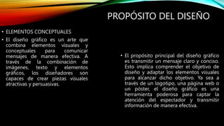 PROPÓSITO DEL DISEÑO
• ELEMENTOS CONCEPTUALES
• El diseño gráfico es un arte que
combina elementos visuales y
conceptuales para comunicar
mensajes de manera efectiva. A
través de la combinación de
imágenes, texto y elementos
gráficos, los diseñadores son
capaces de crear piezas visuales
atractivas y persuasivas.
• El propósito principal del diseño gráfico
es transmitir un mensaje claro y conciso.
Esto implica comprender el objetivo de
diseño y adaptar los elementos visuales
para alcanzar dicho objetivo. Ya sea a
través de un logotipo, una página web o
un póster, el diseño gráfico es una
herramienta poderosa para captar la
atención del espectador y transmitir
información de manera efectiva.
 