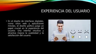 EXPERIENCIA DEL USUARIO
• En el diseño de interfaces digitales,
como sitios web y aplicaciones
móviles, el diseño gráfico juega un
papel crucial en la experiencia del
usuario. Una interfaz intuitiva y
atractiva mejora la usabilidad y la
satisfacción del usuario.
 