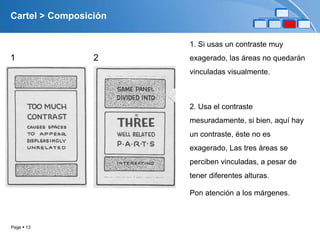 Cartel > Composición

                       1. Si usas un contraste muy
1                2     exagerado, las áreas no quedarán
                       vinculadas visualmente.



                       2. Usa el contraste
                       mesuradamente, si bien, aquí hay
                       un contraste, éste no es
                       exagerado, Las tres áreas se
                       perciben vinculadas, a pesar de
                       tener diferentes alturas.

                       Pon atención a los márgenes.



Page  13
 
