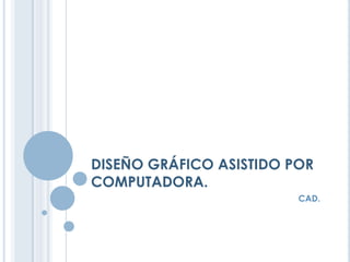 DISEÑO GRÁFICO ASISTIDO POR
COMPUTADORA.
CAD.
 