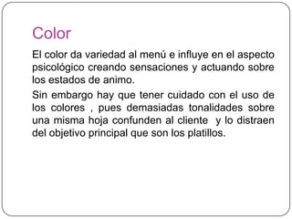 Color
El color da variedad al menú e influye en el aspecto
psicológico creando sensaciones y actuando sobre
los estados de animo.
Sin embargo hay que tener cuidado con el uso de
los colores , pues demasiadas tonalidades sobre
una misma hoja confunden al cliente y lo distraen
del objetivo principal que son los platillos.
 