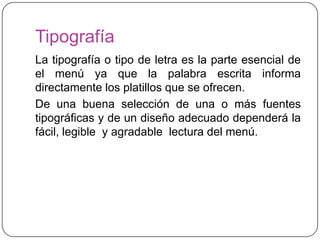 Tipografía
La tipografía o tipo de letra es la parte esencial de
el menú ya que la palabra escrita informa
directamente los platillos que se ofrecen.
De una buena selección de una o más fuentes
tipográficas y de un diseño adecuado dependerá la
fácil, legible y agradable lectura del menú.
 