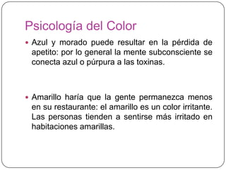 Psicología del Color
 Azul y morado puede resultar en la pérdida de
 apetito: por lo general la mente subconsciente se
 conecta azul o púrpura a las toxinas.



 Amarillo haría que la gente permanezca menos
 en su restaurante: el amarillo es un color irritante.
 Las personas tienden a sentirse más irritado en
 habitaciones amarillas.
 