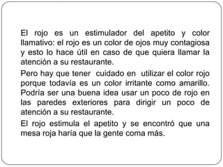 El rojo es un estimulador del apetito y color
llamativo: el rojo es un color de ojos muy contagiosa
y esto lo hace útil en caso de que quiera llamar la
atención a su restaurante.
Pero hay que tener cuidado en utilizar el color rojo
porque todavía es un color irritante como amarillo.
Podría ser una buena idea usar un poco de rojo en
las paredes exteriores para dirigir un poco de
atención a su restaurante.
El rojo estimula el apetito y se encontró que una
mesa roja haría que la gente coma más.
 