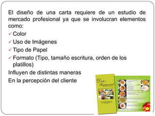 El diseño de una carta requiere de un estudio de
mercado profesional ya que se involucran elementos
como:
 Color
 Uso de Imágenes
 Tipo de Papel
 Formato (Tipo, tamaño escritura, orden de los
  platillos)
Influyen de distintas maneras
En la percepción del cliente
 