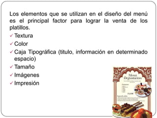 Los elementos que se utilizan en el diseño del menú
es el principal factor para lograr la venta de los
platillos.
 Textura
 Color
 Caja Tipográfica (titulo, información en determinado
  espacio)
 Tamaño
 Imágenes
 Impresión
 