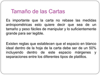 Tamaño de las Cartas
Es importante que la carta no rebase las medidas
antropométricas esto quiere decir que sea de un
tamaño y peso fáciles de manipular y lo suficientemente
grande para ser legible.

Existen reglas que establecen que el espacio en blanco
ideal dentro de la hoja de la carta debe ser de un 50%
incluyendo dentro de este espacio márgenes y
separaciones entre los diferentes tipos de platillos.
 