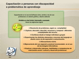 2Capacitación a personas con discapacidad o problemática de aprendizajeCapacitación en el uso de Software Libre, similar a los de uso profesional, en edición gráfica y diseño editorial. Dividido en nivel inicial, intermedio y avanzado. Hacia los siguientes logrosResolución de problemas, según su complejidad.
