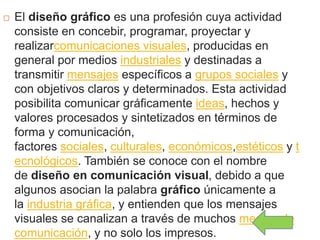  El diseño gráfico es una profesión cuya actividad
consiste en concebir, programar, proyectar y
realizarcomunicaciones visuales, producidas en
general por medios industriales y destinadas a
transmitir mensajes específicos a grupos sociales y
con objetivos claros y determinados. Esta actividad
posibilita comunicar gráficamente ideas, hechos y
valores procesados y sintetizados en términos de
forma y comunicación,
factores sociales, culturales, económicos,estéticos y t
ecnológicos. También se conoce con el nombre
de diseño en comunicación visual, debido a que
algunos asocian la palabra gráfico únicamente a
la industria gráfica, y entienden que los mensajes
visuales se canalizan a través de muchos medios de
comunicación, y no solo los impresos.
 