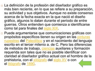  La definición de la profesión del diseñador gráfico es
más bien reciente, en lo que se refiere a su preparación,
su actividad y sus objetivos. Aunque no existe consenso
acerca de la fecha exacta en la que nació el diseño
gráfico, algunos lo datan durante el período de entre
guerras. Otros entienden que comienza a identificarse
como tal para finales del siglo XIX.
 Puede argumentarse que comunicaciones gráficas con
propósitos específicos tienen su origen en las pinturas
rupestres del Paleolítico y en el nacimiento del lenguaje
escrito en el tercer milenio a. de C. Pero las diferencias
de métodos de trabajo, ciencias auxiliares y formación
requerida son tales que no es posible identificar con
claridad al diseñador gráfico actual con el hombre de la
prehistoria, con el xilógrafo del siglo XV o con
el litógrafo de 1890.
 