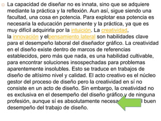  La capacidad de diseñar no es innata, sino que se adquiere
mediante la práctica y la reflexión. Aun así, sigue siendo una
facultad, una cosa en potencia. Para explotar esa potencia es
necesaria la educación permanente y la práctica, ya que es
muy difícil adquirirla por la intuición. La creatividad,
la innovación y elpensamiento lateral son habilidades clave
para el desempeño laboral del diseñador gráfico. La creatividad
en el diseño existe dentro de marcos de referencias
establecidos, pero más que nada, es una habilidad cultivable,
para encontrar soluciones insospechadas para problemas
aparentemente insolubles. Esto se traduce en trabajos de
diseño de altísimo nivel y calidad. El acto creativo es el núcleo
gestor del proceso de diseño pero la creatividad en sí no
consiste en un acto de diseño. Sin embargo, la creatividad no
es exclusiva en el desempeño del diseño gráfico y de ninguna
profesión, aunque sí es absolutamente necesaria para el buen
desempeño del trabajo de diseño.
 
