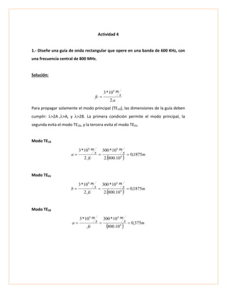 Actividad 4
1.- Diseñe una guía de onda rectangular que opere en una banda de 600 KHz, con
una frecuencia central de 800 MHz.
Solución:
a
s
m
fc
.2
10*3 8

Para propagar solamente el modo principal (TE10), las dimensiones de la guía deben
cumplir: >2A>A, y >2B. La primera condición permite el modo principal, la
segunda evita el modo TE20, y la tercera evita el modo TE01.
Modo TE10
  ms
m
fc
s
m
a 1875,0
10.800.2
10*300
.2
10*3
6
68

Modo TE01
  ms
m
fc
s
m
b 1875,0
10.800.2
10*300
.2
10*3
6
68

Modo TE20
  ms
m
fc
s
m
a 375,0
10.800
10*300
.
10*3
6
68

 