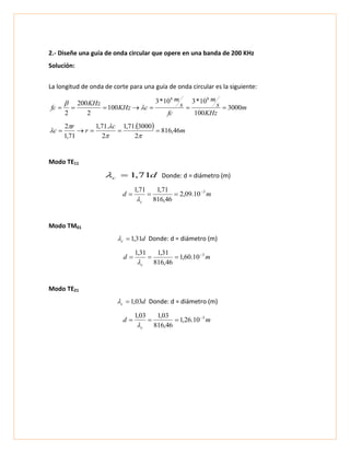 2.- Diseñe una guía de onda circular que opere en una banda de 200 KHz
Solución:
La longitud de onda de corte para una guía de onda circular es la siguiente:
m
KHz
s
m
fc
s
m
cKHz
KHz
fc 3000
100
10*310*3
100
2
200
2
88
 

  m
c
r
r
c 46,816
2
3000.71,1
2
.71,1
71,1
2




Modo TE11
dc 71,1 Donde: d = diámetro (m)
md
c
3
10.09,2
46,816
71,171,1 


Modo TM01
dc 31,1 Donde: d = diámetro (m)
md
c
3
10.60,1
46,816
31,131,1 


Modo TE21
dc 03,1 Donde: d = diámetro (m)
md
c
3
10.26,1
46,816
03,103,1 


 