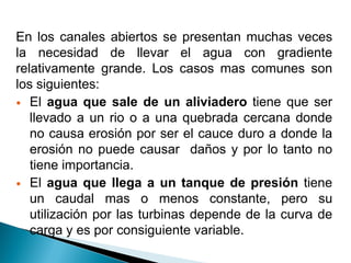 En los canales abiertos se presentan muchas veces
la necesidad de llevar el agua con gradiente
relativamente grande. Los casos mas comunes son
los siguientes:
 El agua que sale de un aliviadero tiene que ser
llevado a un rio o a una quebrada cercana donde
no causa erosión por ser el cauce duro a donde la
erosión no puede causar daños y por lo tanto no
tiene importancia.
 El agua que llega a un tanque de presión tiene
un caudal mas o menos constante, pero su
utilización por las turbinas depende de la curva de
carga y es por consiguiente variable.
 