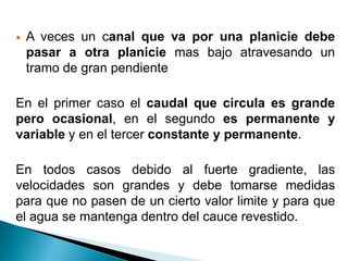  A veces un canal que va por una planicie debe
pasar a otra planicie mas bajo atravesando un
tramo de gran pendiente
En el primer caso el caudal que circula es grande
pero ocasional, en el segundo es permanente y
variable y en el tercer constante y permanente.
En todos casos debido al fuerte gradiente, las
velocidades son grandes y debe tomarse medidas
para que no pasen de un cierto valor limite y para que
el agua se mantenga dentro del cauce revestido.
 