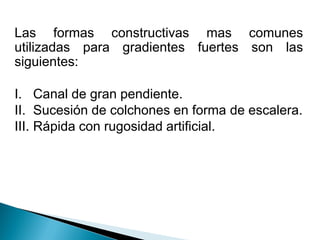 Las formas constructivas mas comunes
utilizadas para gradientes fuertes son las
siguientes:
I. Canal de gran pendiente.
II. Sucesión de colchones en forma de escalera.
III. Rápida con rugosidad artificial.
 