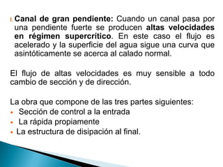 I. Canal de gran pendiente: Cuando un canal pasa por
una pendiente fuerte se producen altas velocidades
en régimen supercrítico. En este caso el flujo es
acelerado y la superficie del agua sigue una curva que
asintóticamente se acerca al calado normal.
El flujo de altas velocidades es muy sensible a todo
cambio de sección y de dirección.
La obra que compone de las tres partes siguientes:
 Sección de control a la entrada
 La rápida propiamente
 La estructura de disipación al final.
 