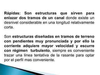 Rápidas: Son estructuras que sirven para
enlazar dos tramos de un canal donde existe un
desnivel considerable en una longitud relativamente
corta.
Son estructuras diseñadas en tramos de terreno
con pendientes muy pronunciada y por ello la
corriente adquiere mayor velocidad y escurre
con régimen turbulento, siempre es conveniente
trazar una línea tentativa de la rasante para optar
por el perfil mas conveniente.
 