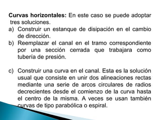 Curvas horizontales: En este caso se puede adoptar
tres soluciones.
a) Construir un estanque de disipación en el cambio
de dirección.
b) Reemplazar el canal en el tramo correspondiente
por una sección cerrada que trabajara como
tubería de presión.
c) Construir una curva en el canal. Esta es la solución
usual que consiste en unir dos alineaciones rectas
mediante una serie de arcos circulares de radios
decrecientes desde el comienzo de la curva hasta
el centro de la misma. A veces se usan también
curvas de tipo parabólica o espiral.
 