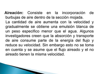 Aireación: Consiste en la incorporación de
burbujas de aire dentro de la sección mojada.
La cantidad de aire aumenta con la velocidad y
gradualmente se obtiene una emulsión blanca de
un peso especifico menor que el agua. Algunos
investigadores creen que la absorción y transporte
de aire consume parte de la energía del flujo y
reduce su velocidad. Sin embargo esto no se toma
en cuenta y se asume que el flujo aireado y el no
aireado tienen la misma velocidad.
 