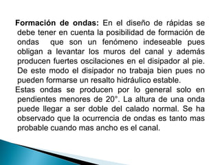 Formación de ondas: En el diseño de rápidas se
debe tener en cuenta la posibilidad de formación de
ondas que son un fenómeno indeseable pues
obligan a levantar los muros del canal y además
producen fuertes oscilaciones en el disipador al pie.
De este modo el disipador no trabaja bien pues no
pueden formarse un resalto hidráulico estable.
Estas ondas se producen por lo general solo en
pendientes menores de 20°. La altura de una onda
puede llegar a ser doble del calado normal. Se ha
observado que la ocurrencia de ondas es tanto mas
probable cuando mas ancho es el canal.
 
