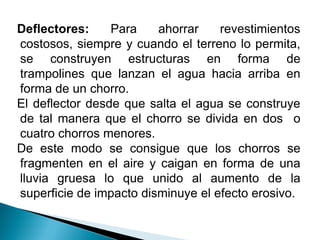 Deflectores: Para ahorrar revestimientos
costosos, siempre y cuando el terreno lo permita,
se construyen estructuras en forma de
trampolines que lanzan el agua hacia arriba en
forma de un chorro.
El deflector desde que salta el agua se construye
de tal manera que el chorro se divida en dos o
cuatro chorros menores.
De este modo se consigue que los chorros se
fragmenten en el aire y caigan en forma de una
lluvia gruesa lo que unido al aumento de la
superficie de impacto disminuye el efecto erosivo.
 