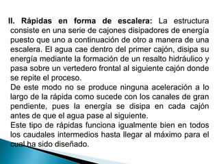 II. Rápidas en forma de escalera: La estructura
consiste en una serie de cajones disipadores de energía
puesto que uno a continuación de otro a manera de una
escalera. El agua cae dentro del primer cajón, disipa su
energía mediante la formación de un resalto hidráulico y
pasa sobre un vertedero frontal al siguiente cajón donde
se repite el proceso.
De este modo no se produce ninguna aceleración a lo
largo de la rápida como sucede con los canales de gran
pendiente, pues la energía se disipa en cada cajón
antes de que el agua pase al siguiente.
Este tipo de rápidas funciona igualmente bien en todos
los caudales intermedios hasta llegar al máximo para el
cual ha sido diseñado.
 
