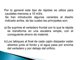 Por lo general este tipo de rápidas se utiliza para
caudales menores a 10 m3/s.
Se han introducido algunas variantes al diseño
indicado arriba, de las cuales las principales son:
a) Se suprime el vertedero frontal con lo que la rápida
se transforma en una escalera simple, con el
consiguiente ahorro de material.
b) Los tabiques al final de cada cajón disipador están
abiertos junto al fondo y el agua pasa por encima
del vertedero y por debajo del orificio.
 