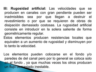 III: Rugosidad artificial: Las velocidades que se
producen en canales con gran pendiente pueden ser
inadmisibles sea por que llegan a destruir el
revestimiento o por que se requieren de obras de
disipación demasiado costosas. La rugosidad artificial
consiste en introducir en la solera saliente de forma
geométricamente regular.
Estos elementos producen resistencias locales que
equivalen a un aumento de rugosidad y disminuyen por
lo tanto la velocidad.
Los elementos pueden colocarse en el fondo y/o
paredes de del canal pero por lo general se coloca solo
en el fondo , ya que muchas veces los otros producen
un flujo demasiado inestable.
 