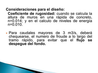 Consideraciones para el diseño:
Coeficiente de rugosidad: cuando se calcula la
altura de muros en una rápida de concreto,
n=0.014; y en el calculo de niveles de energía
n=0.010.
 Para caudales mayores de 3 m3/s, deberá
chequearse, el numero de froude a lo largo del
tramo rápido, para evitar que el flujo se
despegue del fondo.
 