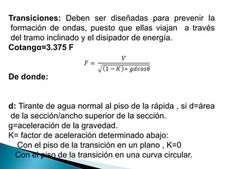 Transiciones: Deben ser diseñadas para prevenir la
formación de ondas, puesto que ellas viajan a través
del tramo inclinado y el disipador de energía.
Cotangα=3.375 F
De donde:
d: Tirante de agua normal al piso de la rápida , si d=área
de la sección/ancho superior de la sección.
g=aceleración de la gravedad.
K= factor de aceleración determinado abajo:
Con el piso de la transición en un plano , K=0
Con el piso de la transición en una curva circular.
 