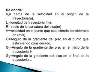 De donde:
hv= carga de la velocidad en el origen de la
trayectoria(a).
Lt=longitud de trayectoria (m).
R= radio de la curvatura del piso(m)
V=velocidad en el punto que esta siendo considerado
en (m/s).
Θ=Angulo de la gradiente del piso en el punto que
esta siendo considerado.
ΘL=Angulo de la gradiente del piso en el inicio de la
trayectoria θ.
Θo=Angulo de la gradiente del piso en el final de la
trayectoria L
 