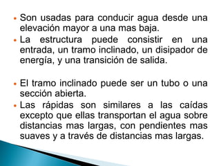  Son usadas para conducir agua desde una
elevación mayor a una mas baja.
 La estructura puede consistir en una
entrada, un tramo inclinado, un disipador de
energía, y una transición de salida.
 El tramo inclinado puede ser un tubo o una
sección abierta.
 Las rápidas son similares a las caídas
excepto que ellas transportan el agua sobre
distancias mas largas, con pendientes mas
suaves y a través de distancias mas largas.
 
