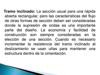 Tramo inclinado: La sección usual para una rápida
abierta rectangular, pero las características del flujo
de otras formas de sección deben ser consideradas
donde la supresión de ondas es una importante
parte del diseño. La economía y facilidad de
construcción son siempre consideradas en la
elección de una sección. Cuando es necesario
incrementar la resistencia del tramo inclinado al
deslizamiento se usan uñas para mantener una
estructura dentro de la cimentación.
 