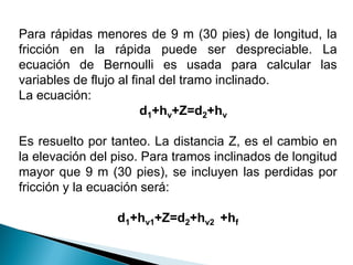 Para rápidas menores de 9 m (30 pies) de longitud, la
fricción en la rápida puede ser despreciable. La
ecuación de Bernoulli es usada para calcular las
variables de flujo al final del tramo inclinado.
La ecuación:
d1+hv+Z=d2+hv
Es resuelto por tanteo. La distancia Z, es el cambio en
la elevación del piso. Para tramos inclinados de longitud
mayor que 9 m (30 pies), se incluyen las perdidas por
fricción y la ecuación será:
d1+hv1+Z=d2+hv2 +hf
 
